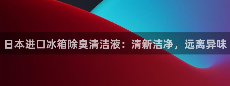 尊龙体育电竞官网：日本进口冰箱除臭清洁液：清新洁净，远离